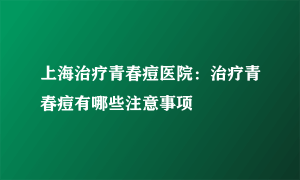 上海治疗青春痘医院：治疗青春痘有哪些注意事项