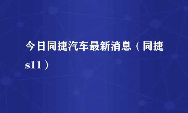 今日同捷汽车最新消息（同捷s11）