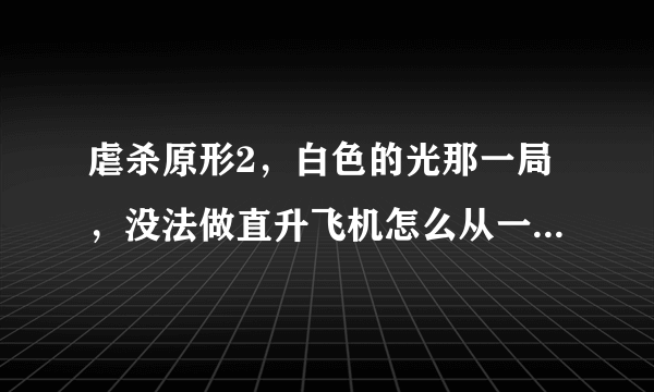 虐杀原形2，白色的光那一局，没法做直升飞机怎么从一个区到另一个区啊？