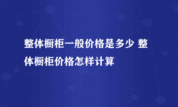 整体橱柜一般价格是多少 整体橱柜价格怎样计算