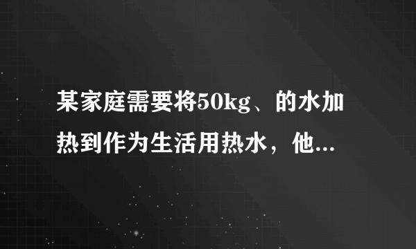 某家庭需要将50kg、的水加热到作为生活用热水，他们利用煤气灶烧水，需燃烧煤气。已知煤气的热值，水的比热容.求：、的水加热到需吸收的热量；（2）完全燃烧煤气放出的热量；（3）煤气灶烧水的效率。