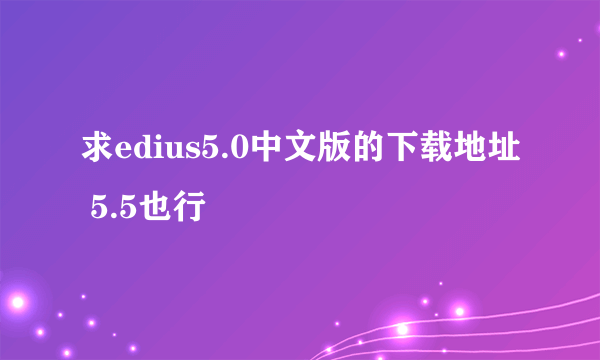 求edius5.0中文版的下载地址 5.5也行