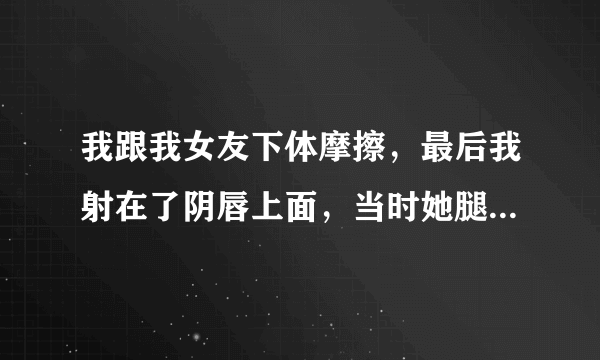 我跟我女友下体摩擦，最后我射在了阴唇上面，当时她腿是合拢的，没有张开，我也没有进入，1分钟不到就去