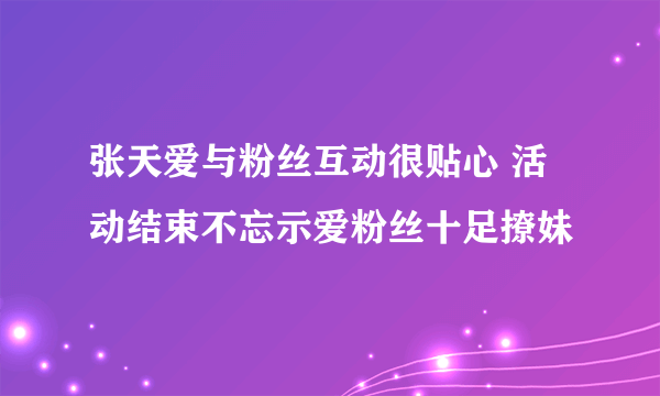 张天爱与粉丝互动很贴心 活动结束不忘示爱粉丝十足撩妹