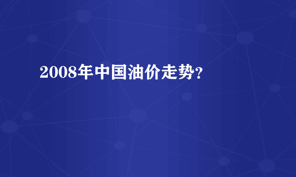 2008年中国油价走势？ 