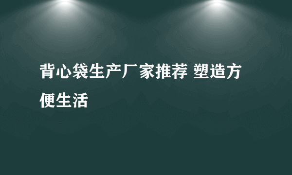 背心袋生产厂家推荐 塑造方便生活