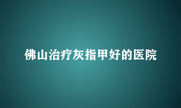 佛山治疗灰指甲好的医院