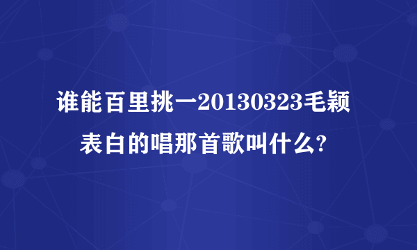 谁能百里挑一20130323毛颖堃表白的唱那首歌叫什么?