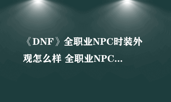 《DNF》全职业NPC时装外观怎么样 全职业NPC时装外观图文一览