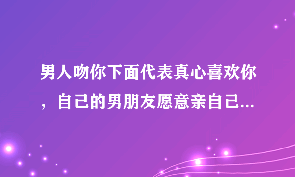 男人吻你下面代表真心喜欢你，自己的男朋友愿意亲自己下面是不是真的爱她呢