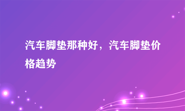 汽车脚垫那种好，汽车脚垫价格趋势