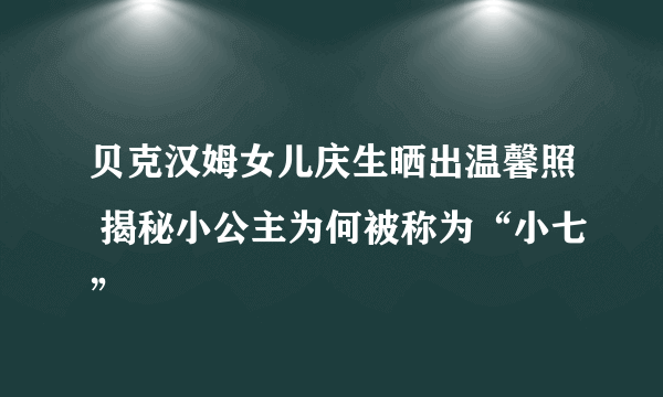 贝克汉姆女儿庆生晒出温馨照 揭秘小公主为何被称为“小七”