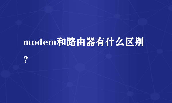 modem和路由器有什么区别？