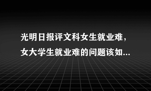 光明日报评文科女生就业难，女大学生就业难的问题该如何解决？