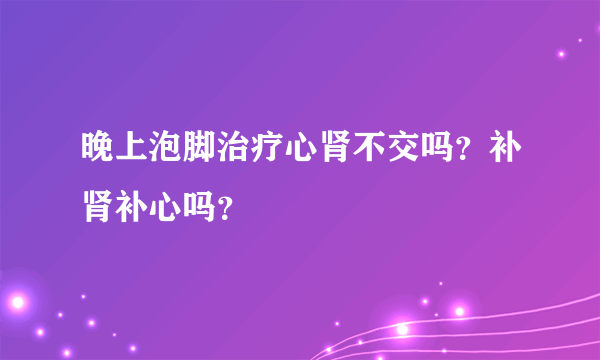 晚上泡脚治疗心肾不交吗？补肾补心吗？