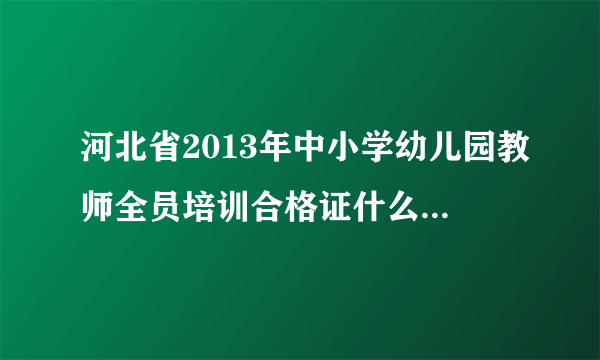 河北省2013年中小学幼儿园教师全员培训合格证什么时间打？