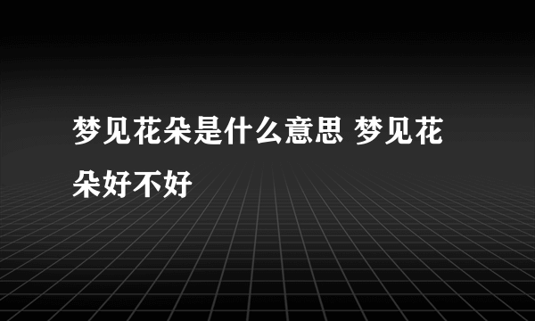 梦见花朵是什么意思 梦见花朵好不好