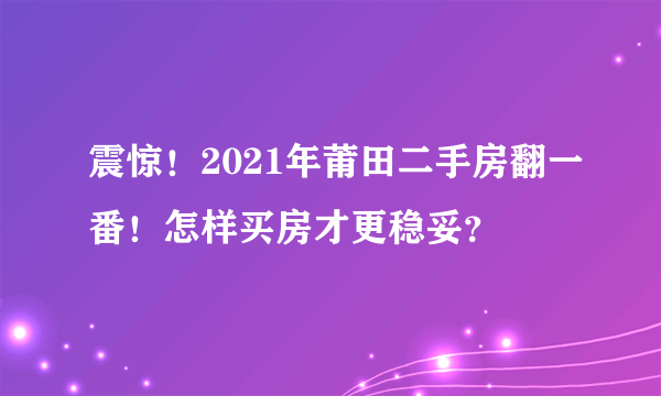 震惊！2021年莆田二手房翻一番！怎样买房才更稳妥？