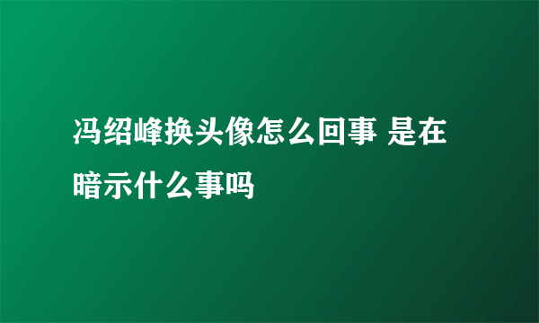 冯绍峰换头像怎么回事 是在暗示什么事吗