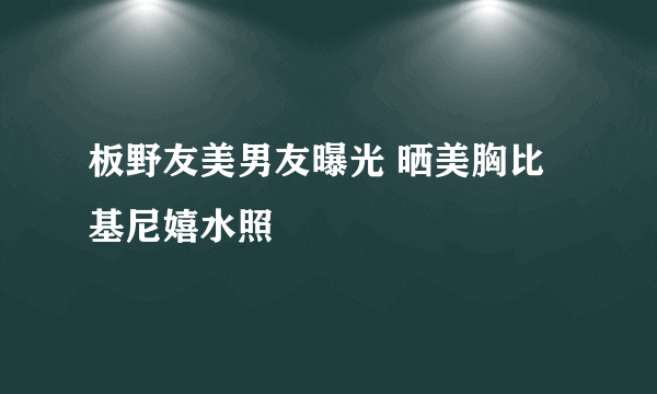 板野友美男友曝光 晒美胸比基尼嬉水照