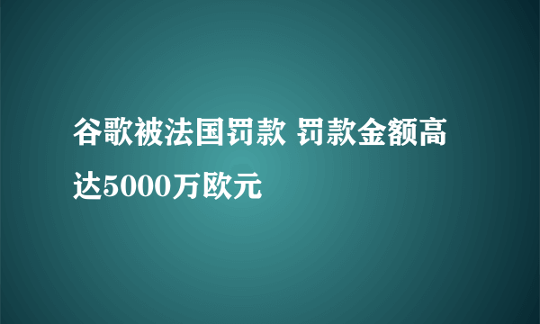 谷歌被法国罚款 罚款金额高达5000万欧元