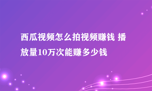 西瓜视频怎么拍视频赚钱 播放量10万次能赚多少钱