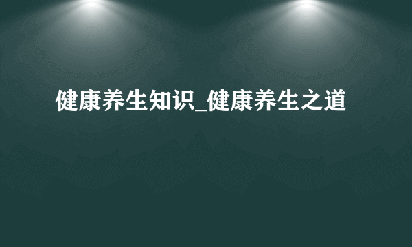 健康养生知识_健康养生之道