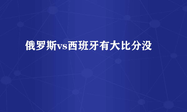 俄罗斯vs西班牙有大比分没