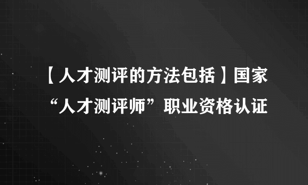 【人才测评的方法包括】国家“人才测评师”职业资格认证