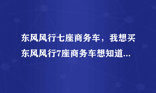 东风风行七座商务车，我想买东风风行7座商务车想知道其性能与价格