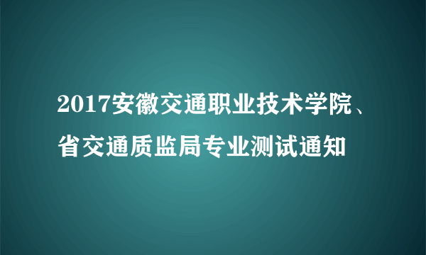 2017安徽交通职业技术学院、省交通质监局专业测试通知