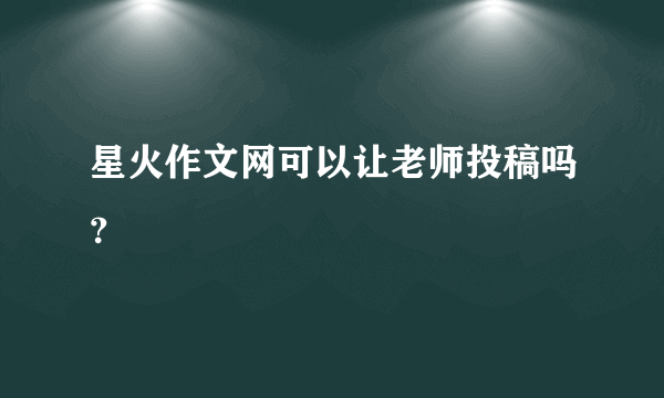 星火作文网可以让老师投稿吗？