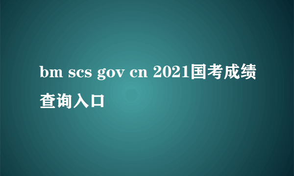 bm scs gov cn 2021国考成绩查询入口