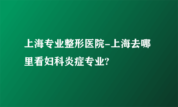 上海专业整形医院-上海去哪里看妇科炎症专业?