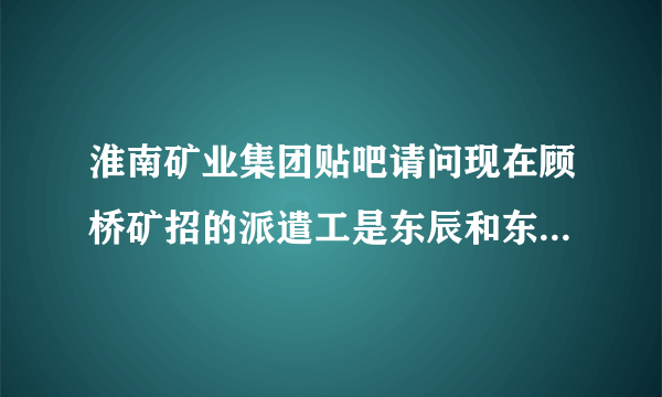 淮南矿业集团贴吧请问现在顾桥矿招的派遣工是东辰和东华和招的吗？还是东华借东辰的