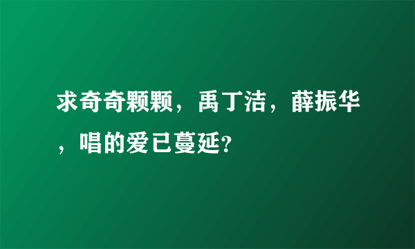 求奇奇颗颗，禹丁洁，薛振华，唱的爱已蔓延？