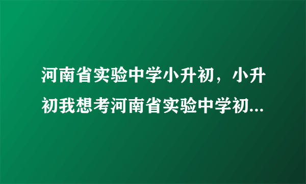 河南省实验中学小升初，小升初我想考河南省实验中学初中部2011年什么时候招生考试