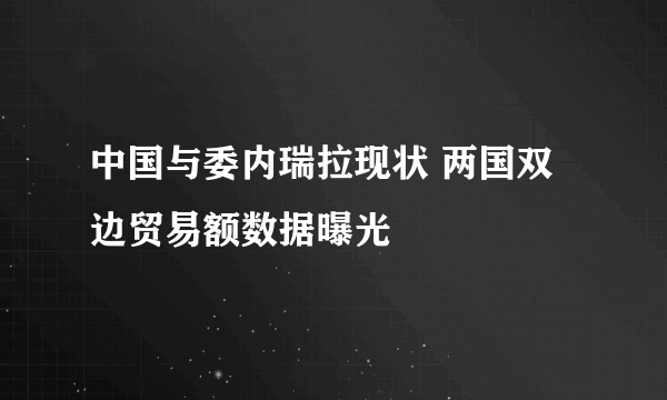 中国与委内瑞拉现状 两国双边贸易额数据曝光