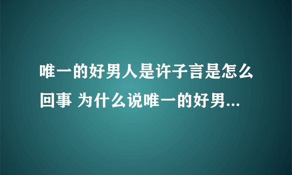 唯一的好男人是许子言是怎么回事 为什么说唯一的好男人是许子言