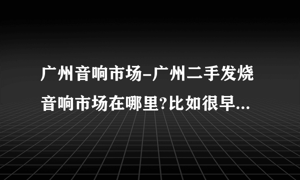 广州音响市场-广州二手发烧音响市场在哪里?比如很早以前的？