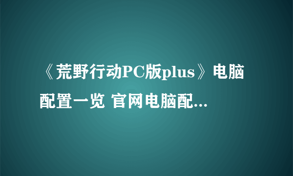 《荒野行动PC版plus》电脑配置一览 官网电脑配置要求介绍