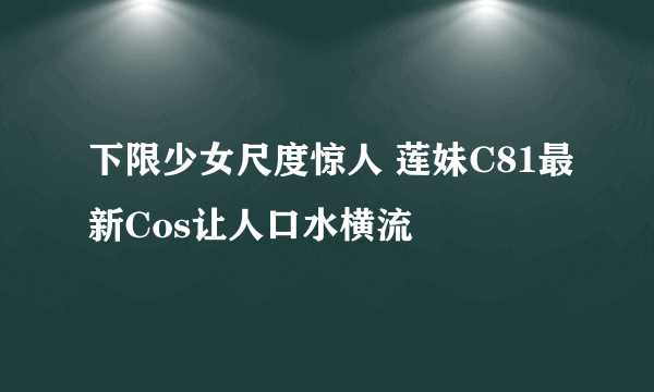 下限少女尺度惊人 莲妹C81最新Cos让人口水横流