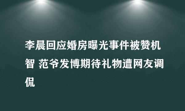 李晨回应婚房曝光事件被赞机智 范爷发博期待礼物遭网友调侃