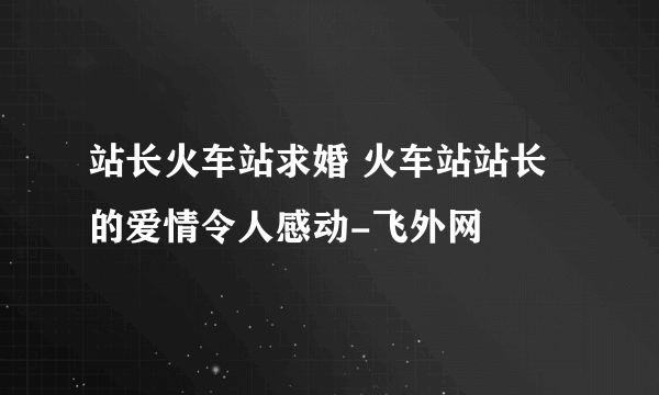 站长火车站求婚 火车站站长的爱情令人感动-飞外网