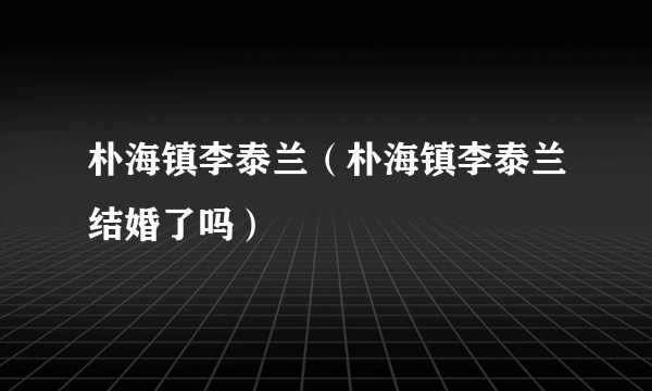 朴海镇李泰兰（朴海镇李泰兰结婚了吗）