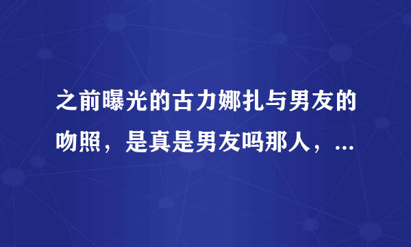 之前曝光的古力娜扎与男友的吻照，是真是男友吗那人，他们现在怎么样了