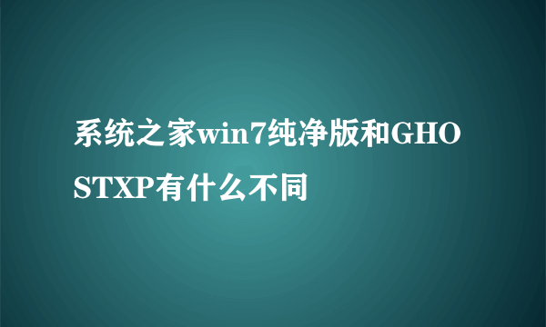 系统之家win7纯净版和GHOSTXP有什么不同