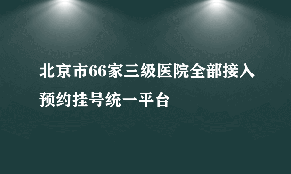 北京市66家三级医院全部接入预约挂号统一平台