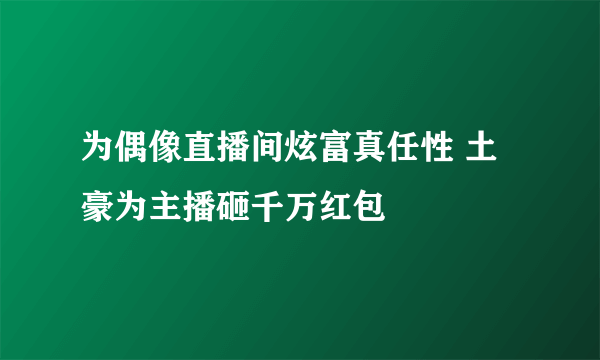 为偶像直播间炫富真任性 土豪为主播砸千万红包