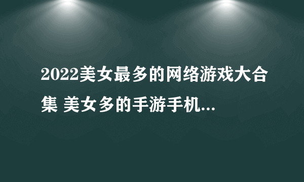 2022美女最多的网络游戏大合集 美女多的手游手机版有什么